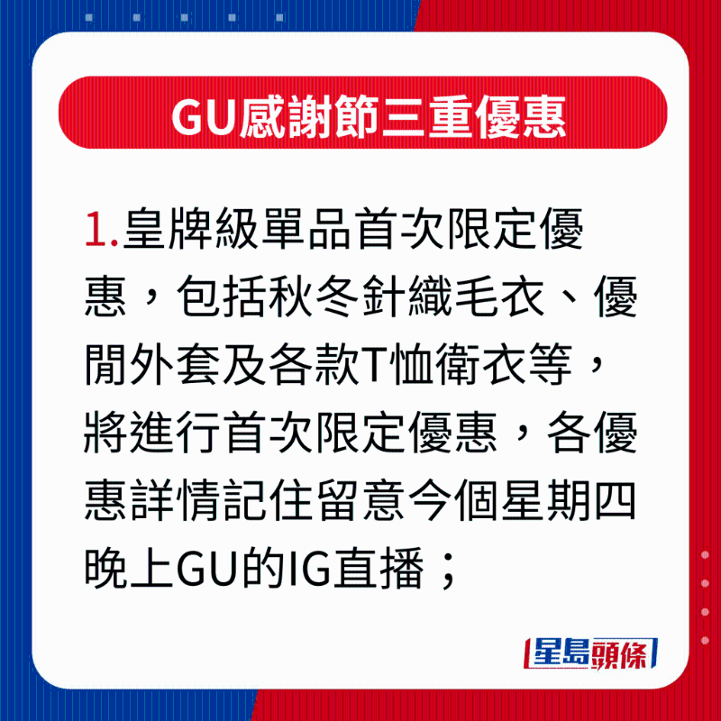 GU感谢节三重优惠，1.皇牌级单品首次限定优惠，包括秋冬针织毛衣、优闲外套及各款T恤卫衣等，将进行首次限定优惠，各优惠详情记住留意今个星期四晚上GU的IG直播;