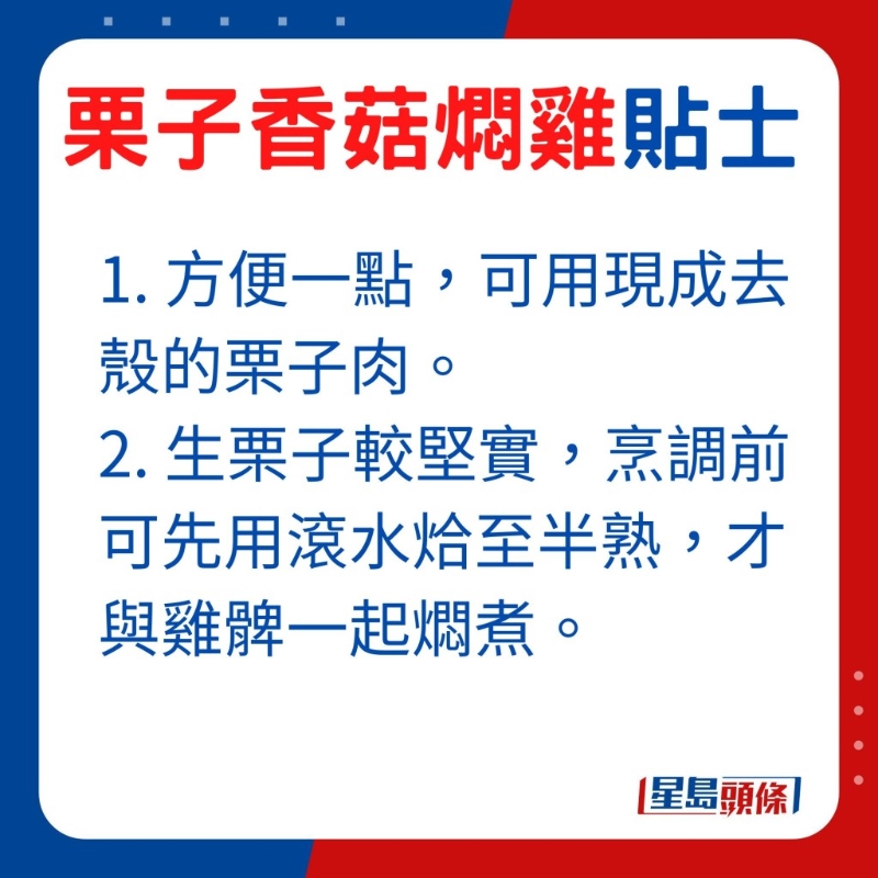 想方便一点，可选用现成去壳的栗子肉，由于生栗子较坚实，烹调前可先用滚水烚至半熟，才与鸡髀一起燜煮。