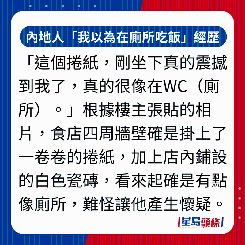 「这个卷纸，刚坐下真的震撼到我了，真的很像在WC（厕所）。」 根据楼主张贴的相片，食店四周墙壁确是挂上了一卷卷的卷纸，加上店内铺设的白色瓷砖，看来起确是有点像厕所，难怪让他产生怀疑。